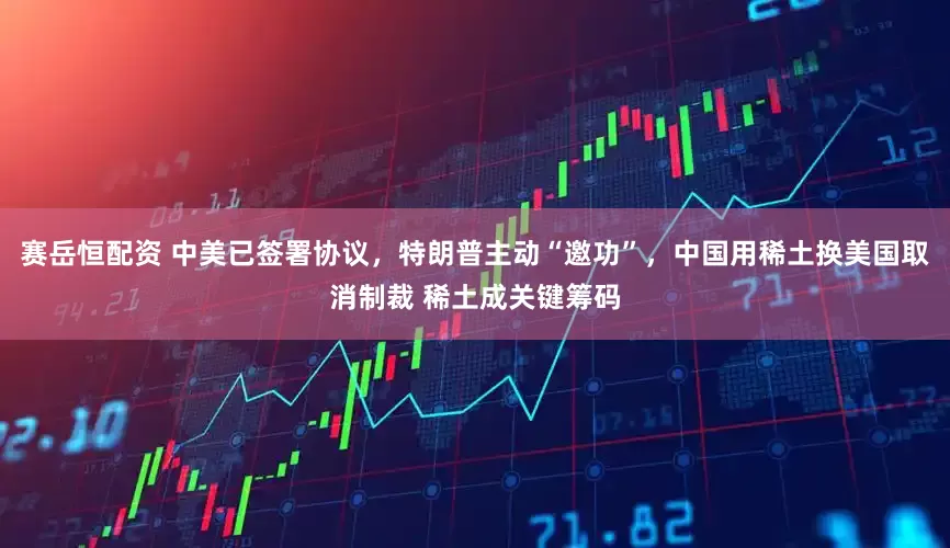 賽岳恒配資 中美已簽署協(xié)議，特朗普主動“邀功”，中國用稀土換美國取消制裁 稀土成關鍵籌碼