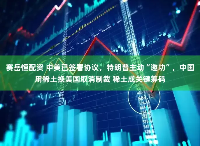 賽岳恒配資 中美已簽署協(xié)議，特朗普主動(dòng)“邀功”，中國用稀土換美國取消制裁 稀土成關(guān)鍵籌碼