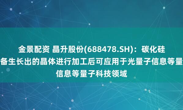 金景配資 晶升股份(688478.SH)：碳化硅晶體生長(zhǎng)設(shè)備生長(zhǎng)出的晶體進(jìn)行加工后可應(yīng)用于光量子信息等量子科技領(lǐng)域
