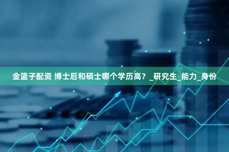 金籃子配資 博士后和碩士哪個學歷高？_研究生_能力_身份