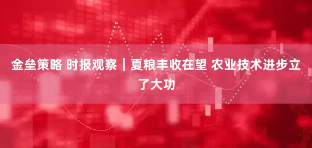 金壘策略 時(shí)報(bào)觀察｜夏糧豐收在望 農(nóng)業(yè)技術(shù)進(jìn)步立了大功