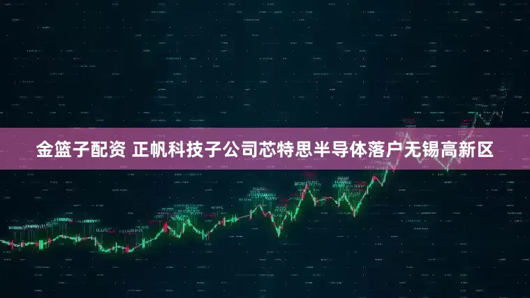 金籃子配資 正帆科技子公司芯特思半導(dǎo)體落戶無錫高新區(qū)
