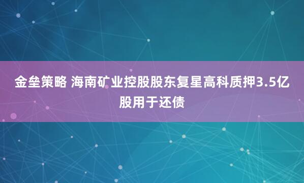 金壘策略 海南礦業(yè)控股股東復(fù)星高科質(zhì)押3.5億股用于還債