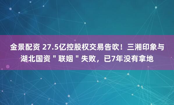 金景配資 27.5億控股權(quán)交易告吹！三湘印象與湖北國資＂聯(lián)姻＂失敗，已7年沒有拿地