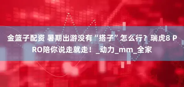 金籃子配資 暑期出游沒有“搭子”怎么行？瑞虎8 PRO陪你說走就走！_動(dòng)力_mm_全家