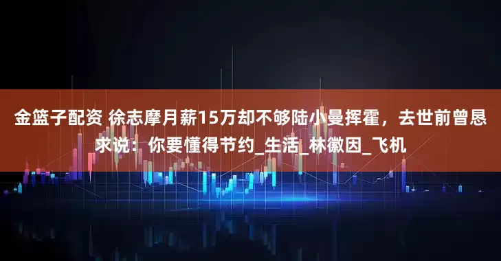 金籃子配資 徐志摩月薪15萬卻不夠陸小曼揮霍，去世前曾懇求說：你要懂得節(jié)約_生活_林徽因_飛機