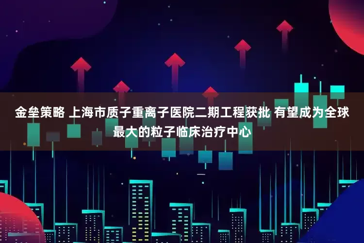 金壘策略 上海市質(zhì)子重離子醫(yī)院二期工程獲批 有望成為全球最大的粒子臨床治療中心