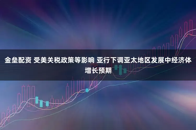 金壘配資 受美關(guān)稅政策等影響 亞行下調(diào)亞太地區(qū)發(fā)展中經(jīng)濟(jì)體增長預(yù)期