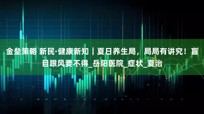 金壘策略 新民·健康新知｜夏日養(yǎng)生局，局局有講究！盲目跟風(fēng)要不得_岳陽醫(yī)院_癥狀_夏治