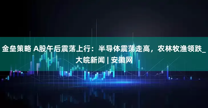 金壘策略 A股午后震蕩上行：半導(dǎo)體震蕩走高，農(nóng)林牧漁領(lǐng)跌_大皖新聞 | 安徽網(wǎng)