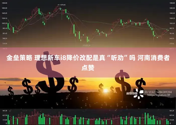 金壘策略 理想新車i8降價(jià)改配是真“聽勸”嗎 河南消費(fèi)者點(diǎn)贊