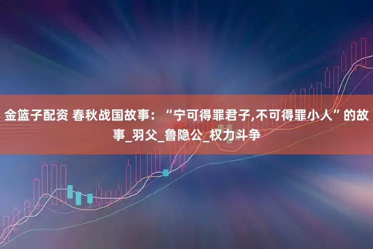 金籃子配資 春秋戰(zhàn)國(guó)故事：“寧可得罪君子,不可得罪小人”的故事_羽父_魯隱公_權(quán)力斗爭(zhēng)