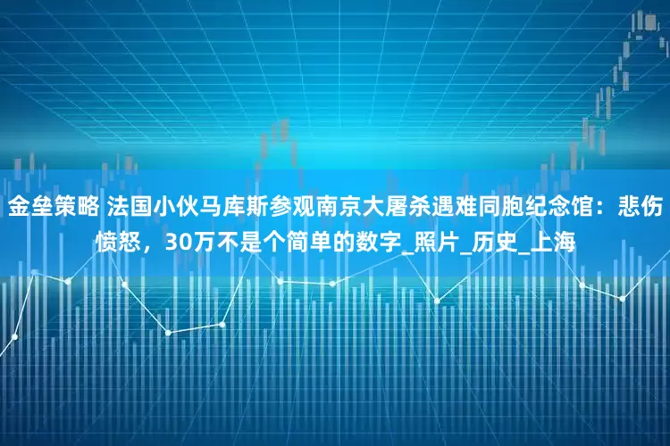 金壘策略 法國(guó)小伙馬庫斯參觀南京大屠殺遇難同胞紀(jì)念館：悲傷憤怒，30萬不是個(gè)簡(jiǎn)單的數(shù)字_照片_歷史_上海
