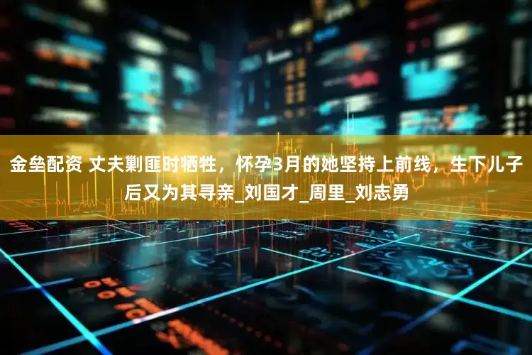 金壘配資 丈夫剿匪時犧牲，懷孕3月的她堅持上前線，生下兒子后又為其尋親_劉國才_周里_劉志勇