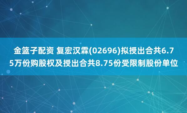 金籃子配資 復宏漢霖(02696)擬授出合共6.75萬份購股權及授出合共8.75份受限制股份單位