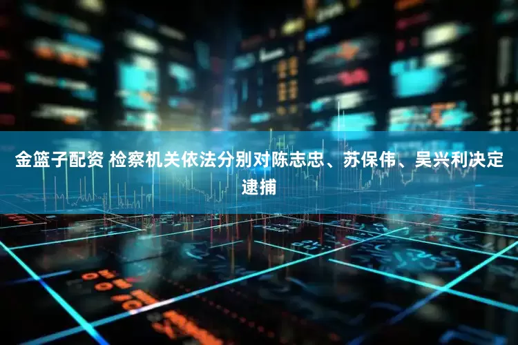 金籃子配資 檢察機關依法分別對陳志忠、蘇保偉、吳興利決定逮捕