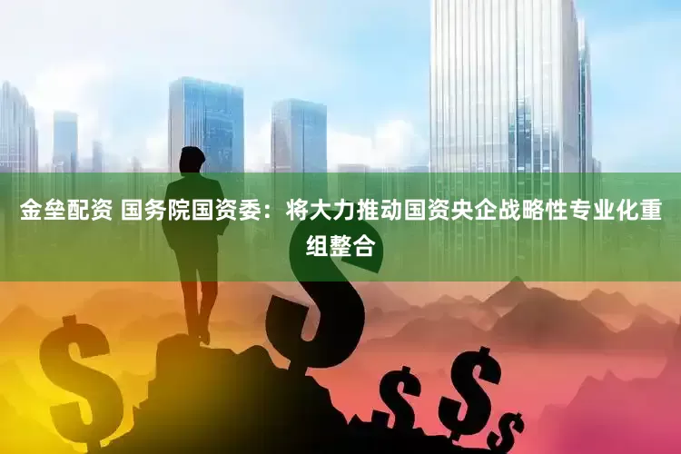 金壘配資 國務(wù)院國資委：將大力推動國資央企戰(zhàn)略性專業(yè)化重組整合