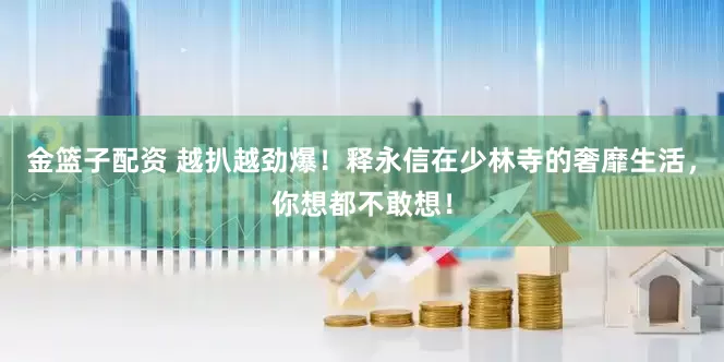 金籃子配資 越扒越勁爆！釋永信在少林寺的奢靡生活，你想都不敢想！