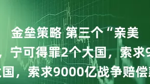 金壘策略 第三個(gè)“親美國(guó)”出現(xiàn)，寧可得罪2個(gè)大國(guó)，索求9000億戰(zhàn)爭(zhēng)賠償款