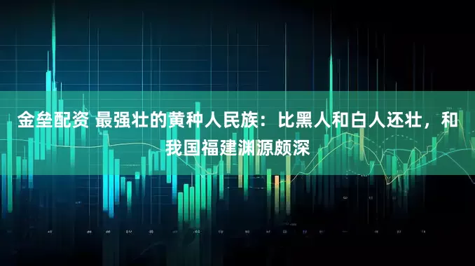金壘配資 最強(qiáng)壯的黃種人民族：比黑人和白人還壯，和我國(guó)福建淵源頗深