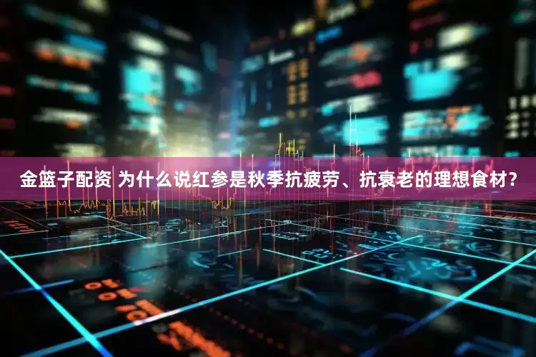 金籃子配資 為什么說紅參是秋季抗疲勞、抗衰老的理想食材？