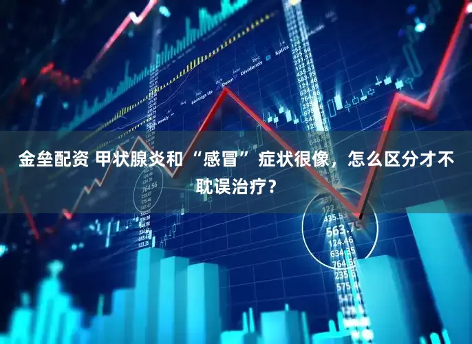 金壘配資 甲狀腺炎和 “感冒” 癥狀很像，怎么區(qū)分才不耽誤治療？