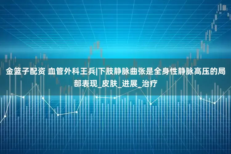 金籃子配資 血管外科王兵|下肢靜脈曲張是全身性靜脈高壓的局部表現(xiàn)_皮膚_進(jìn)展_治療